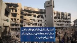 ارتش اسرائیل پایان موفقیت‌آمیز عملیات دو هفته‌ای در بیمارستان شفا در رفح خبر داد